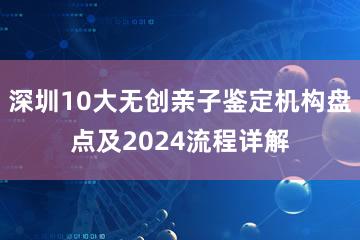 深圳10大无创亲子鉴定机构盘点及2024流程详解