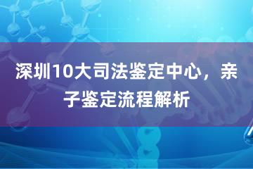 深圳10大司法鉴定中心，亲子鉴定流程解析