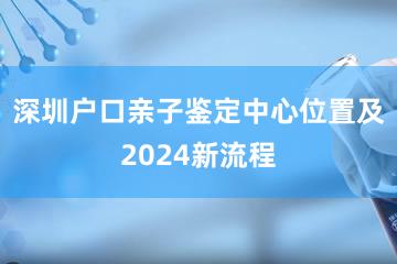 深圳户口亲子鉴定中心位置及2024新流程