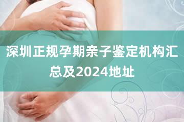 深圳正规孕期亲子鉴定机构汇总及2024地址